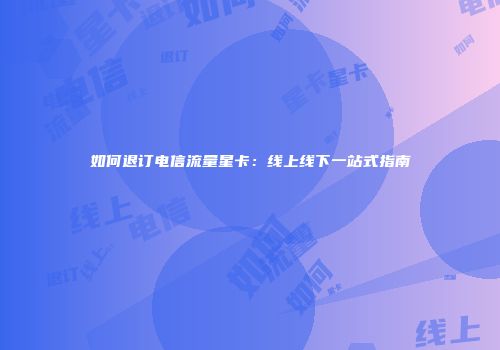 如何退订电信流量星卡：线上线下一站式指南