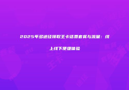 2025年多途径领取王卡话费套餐与流量：线上线下便捷体验
