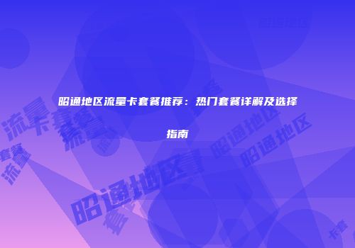 昭通地区流量卡套餐推荐：热门套餐详解及选择指南
