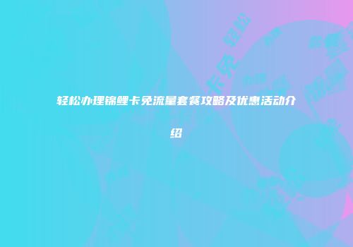 轻松办理锦鲤卡免流量套餐攻略及优惠活动介绍