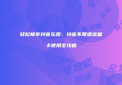 轻松畅享抖音乐趣：抖音不限速流量卡使用全攻略