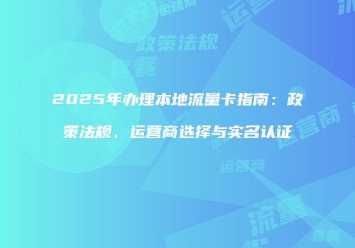 2025年办理本地流量卡指南：政策法规、运营商选择与实名认证
