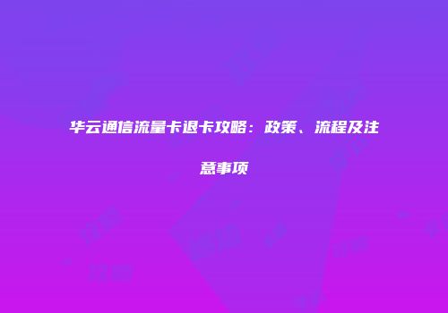 华云通信流量卡退卡攻略：政策、流程及注意事项