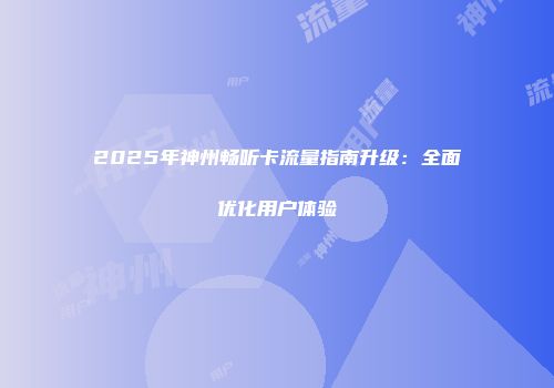 2025年神州畅听卡流量指南升级：全面优化用户体验