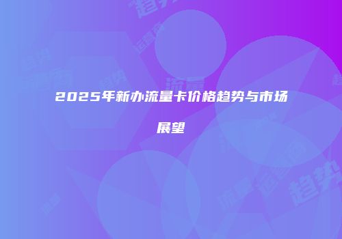 2025年新办流量卡价格趋势与市场展望