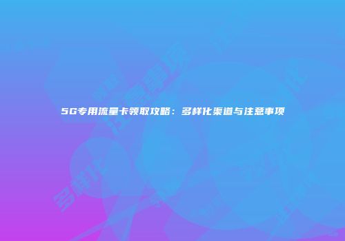 5G专用流量卡领取攻略：多样化渠道与注意事项