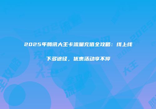 2025年腾讯大王卡流量充值全攻略：线上线下多途径，优惠活动享不停