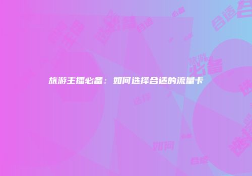 旅游主播必备：如何选择合适的流量卡