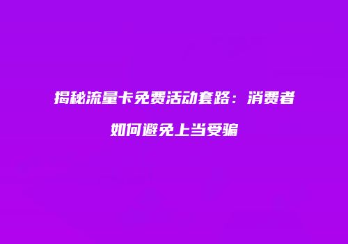 揭秘流量卡免费活动套路：消费者如何避免上当受骗
