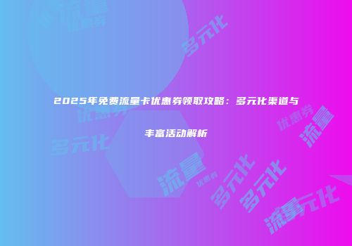 2025年免费流量卡优惠券领取攻略：多元化渠道与丰富活动解析