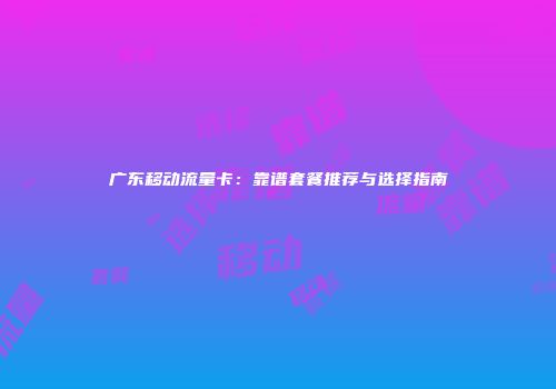 广东移动流量卡：靠谱套餐推荐与选择指南