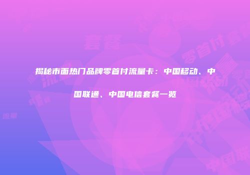 揭秘市面热门品牌零首付流量卡：中国移动、中国联通、中国电信套餐一览