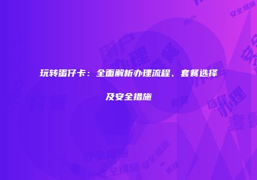 玩转蛋仔卡：全面解析办理流程、套餐选择及安全措施