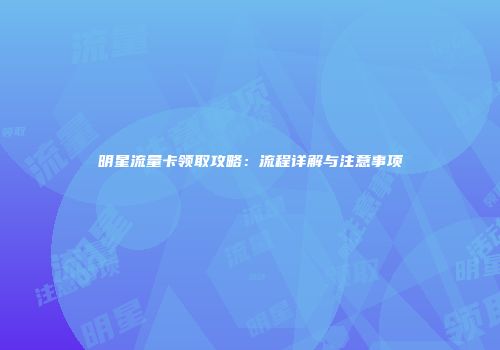 明星流量卡领取攻略：流程详解与注意事项