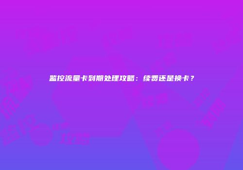 监控流量卡到期处理攻略：续费还是换卡？