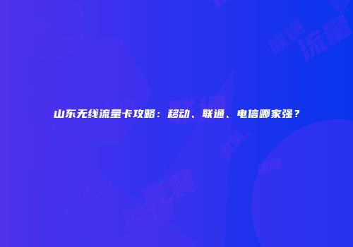 山东无线流量卡攻略：移动、联通、电信哪家强？