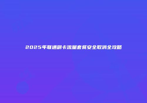 2025年联通副卡流量套餐安全取消全攻略
