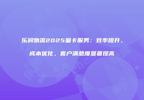 乐润物流2025量卡服务：效率提升，成本优化，客户满意度显著提高