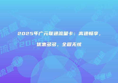 2025年广元联通流量卡：高速畅享，优惠多多，全程无忧