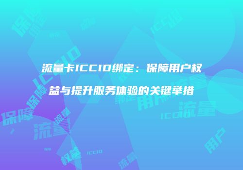 流量卡ICCID绑定：保障用户权益与提升服务体验的关键举措