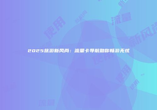 2025旅游新风尚：流量卡导航助你畅游无忧