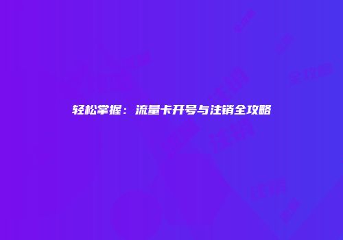 轻松掌握：流量卡开号与注销全攻略