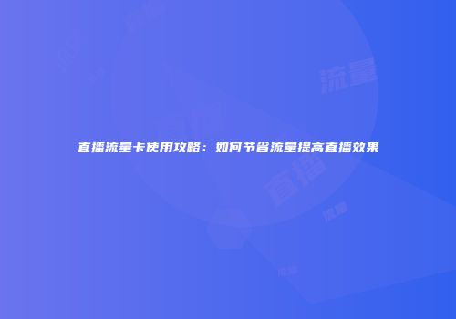 直播流量卡使用攻略：如何节省流量提高直播效果