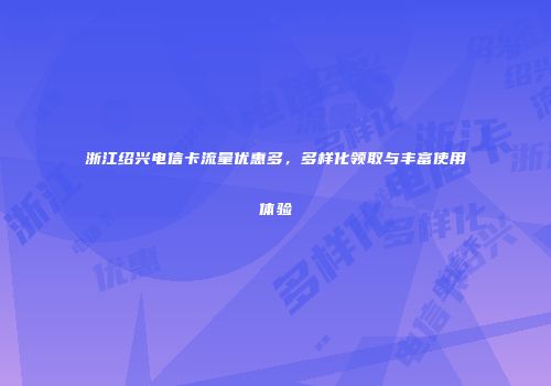 浙江绍兴电信卡流量优惠多，多样化领取与丰富使用体验