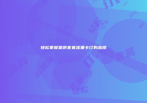 轻松掌握保供套餐流量卡订购指南