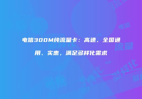 电信300M纯流量卡：高速、全国通用、实惠，满足多样化需求