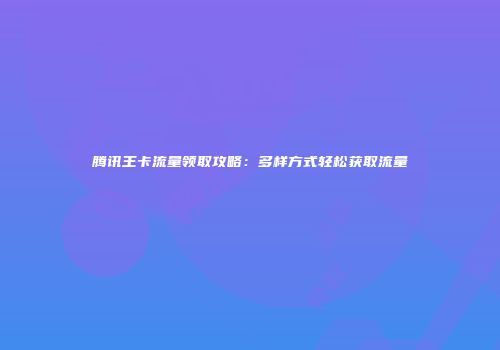 腾讯王卡流量领取攻略：多样方式轻松获取流量