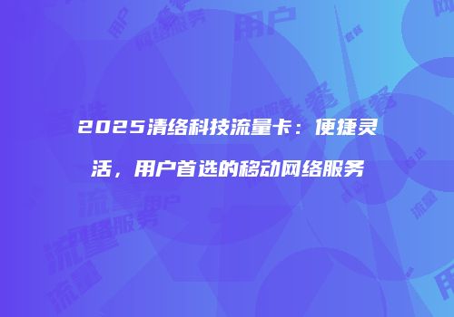 2025清络科技流量卡：便捷灵活，用户首选的移动网络服务