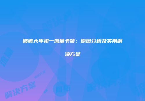破解大年初一流量卡顿：原因分析及实用解决方案