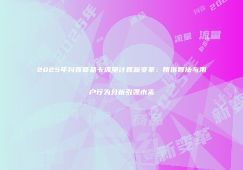 2025年抖音商品卡流量计算新变革：精准算法与用户行为分析引领未来