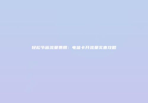 轻松节省流量费用：电信卡开流量实惠攻略