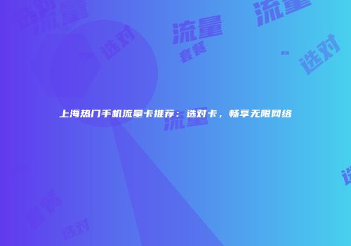 上海热门手机流量卡推荐：选对卡，畅享无限网络