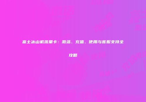 富士冰山机流量卡：激活、充值、使用与客服支持全攻略