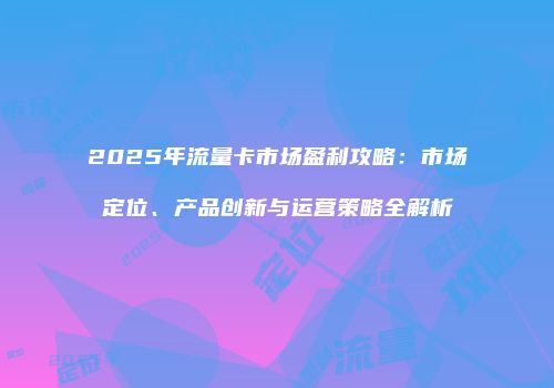 2025年流量卡市场盈利攻略：市场定位、产品创新与运营策略全解析