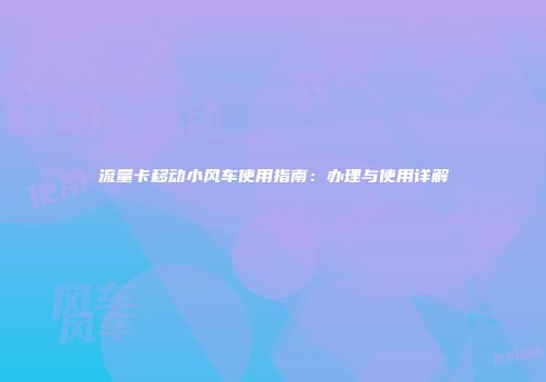 流量卡移动小风车使用指南：办理与使用详解