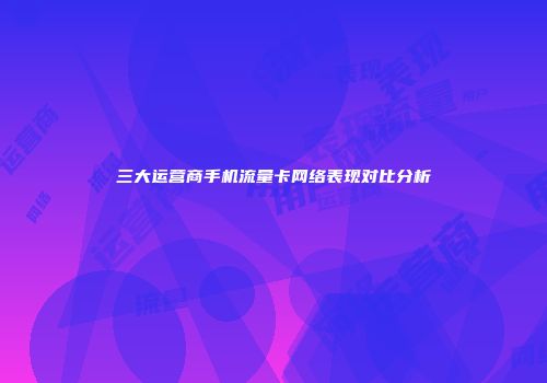 三大运营商手机流量卡网络表现对比分析
