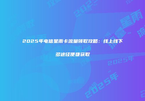 2025年电信星雨卡流量领取攻略：线上线下多途径便捷获取