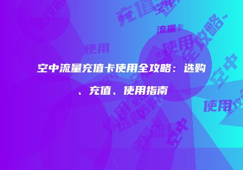 空中流量充值卡使用全攻略：选购、充值、使用指南