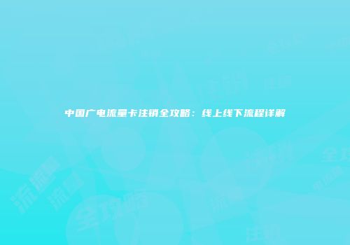 中国广电流量卡注销全攻略：线上线下流程详解