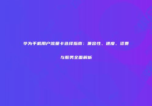 华为手机用户流量卡选择指南：兼容性、速度、资费与服务全面解析