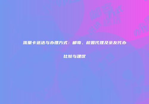 流量卡送达与办理方式：邮寄、校园代理及亲友代办比较与建议