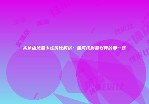 实体店流量卡性价比解析：如何找到最划算的那一张