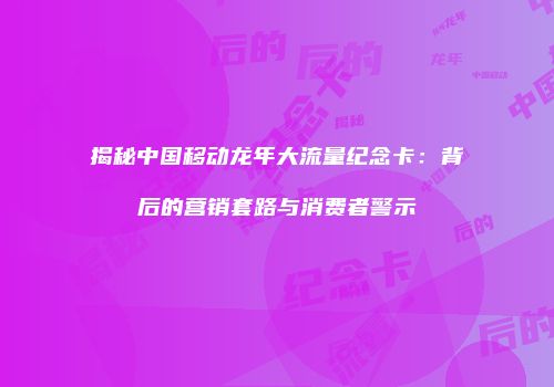 揭秘中国移动龙年大流量纪念卡：背后的营销套路与消费者警示