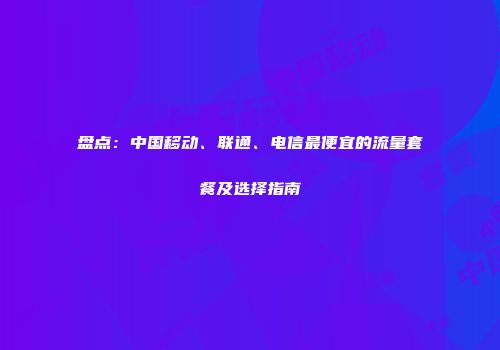 盘点：中国移动、联通、电信最便宜的流量套餐及选择指南
