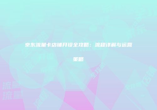 京东流量卡店铺开设全攻略：流程详解与运营策略