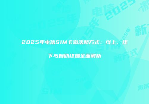 2025年电信SIM卡激活新方式：线上、线下与自助终端全面解析